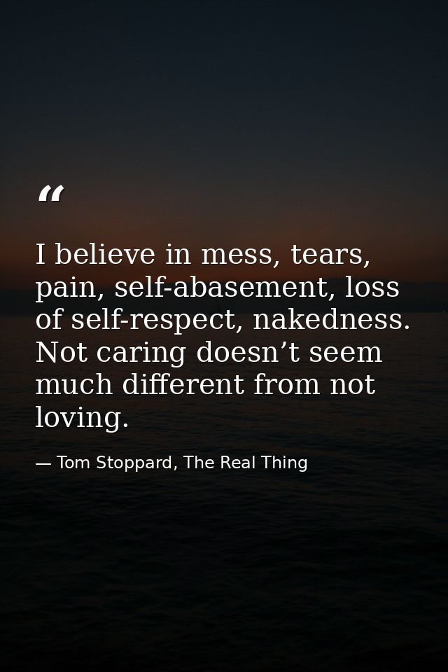 I believe in mess, tears, pain, self-abasement, loss of self-respect, nakedness. Not caring doesn’t seem much different  — Tom Stoppard, The Real Thing
