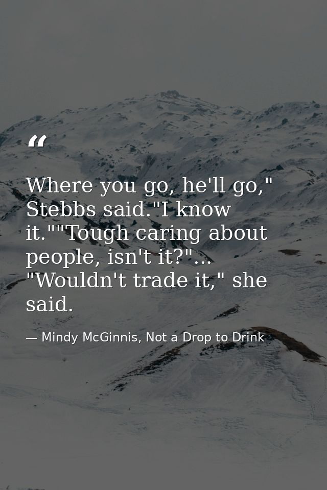 Where you go, he'll go," Stebbs said."I know it.""Tough caring about people, isn't it?"... "Wouldn't trade it," she said — Mindy McGinnis, Not a Drop to Drink