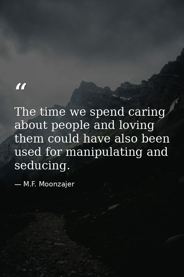 The time we spend caring about people and loving them could have also been used for manipulating and seducing. — M.F. Moonzajer