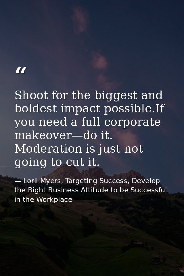 Shoot for the biggest and boldest impact possible.If you need a full corporate makeover—do it. Moderation is just not go — Lorii Myers, Targeting Success, Develop the Right Business Attitude to be Successful in the Workplace