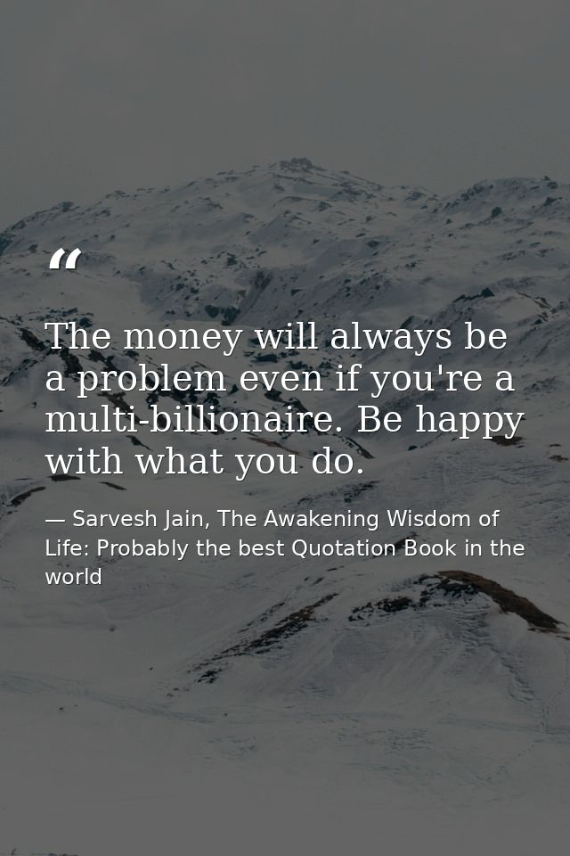 The money will always be a problem even if you're a multi-billionaire. Be happy with what you do. — Sarvesh Jain, The Awakening Wisdom of Life: Probably the best Quotation Book in the world