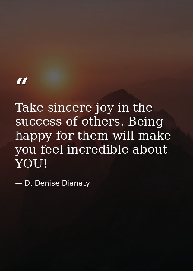 Take sincere joy in the success of others. Being happy for them will make you feel incredible about YOU! — D. Denise Dianaty