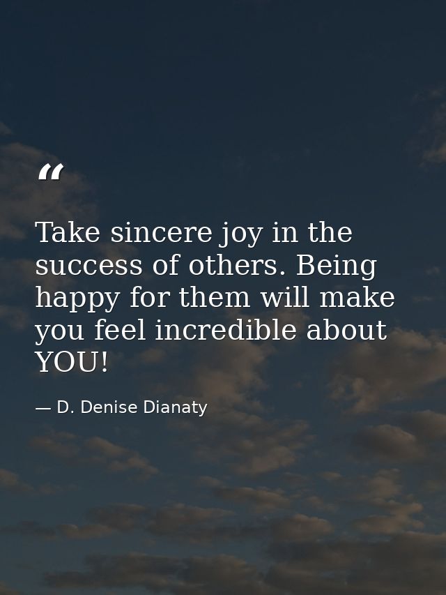 Take sincere joy in the success of others. Being happy for them will make you feel incredible about YOU! — D. Denise Dianaty