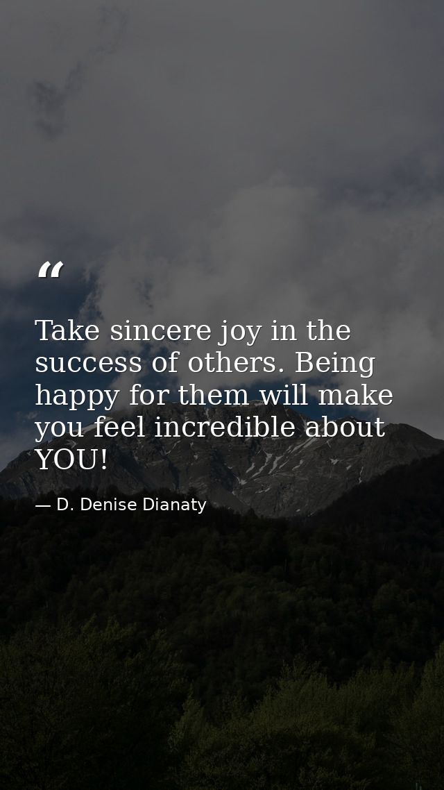 Take sincere joy in the success of others. Being happy for them will make you feel incredible about YOU! — D. Denise Dianaty