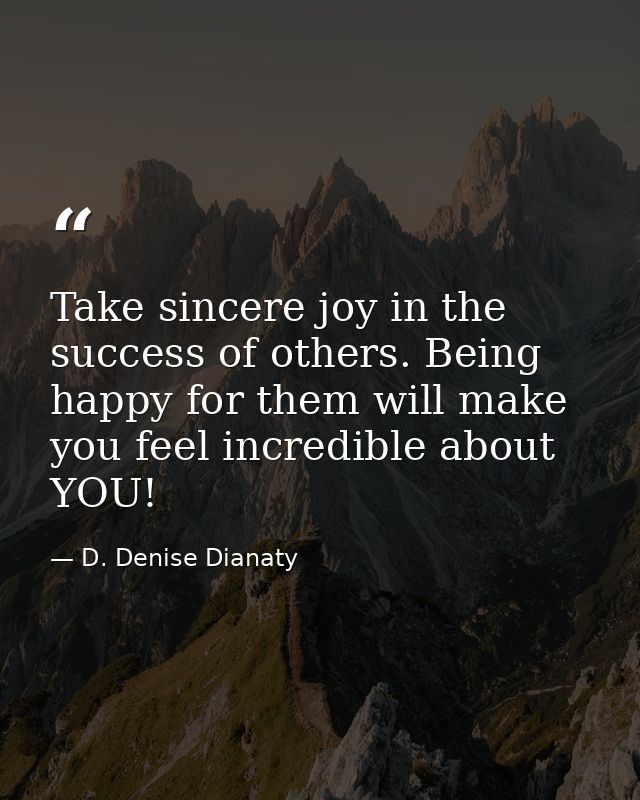 Take sincere joy in the success of others. Being happy for them will make you feel incredible about YOU! — D. Denise Dianaty
