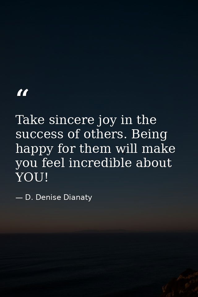 Take sincere joy in the success of others. Being happy for them will make you feel incredible about YOU! — D. Denise Dianaty