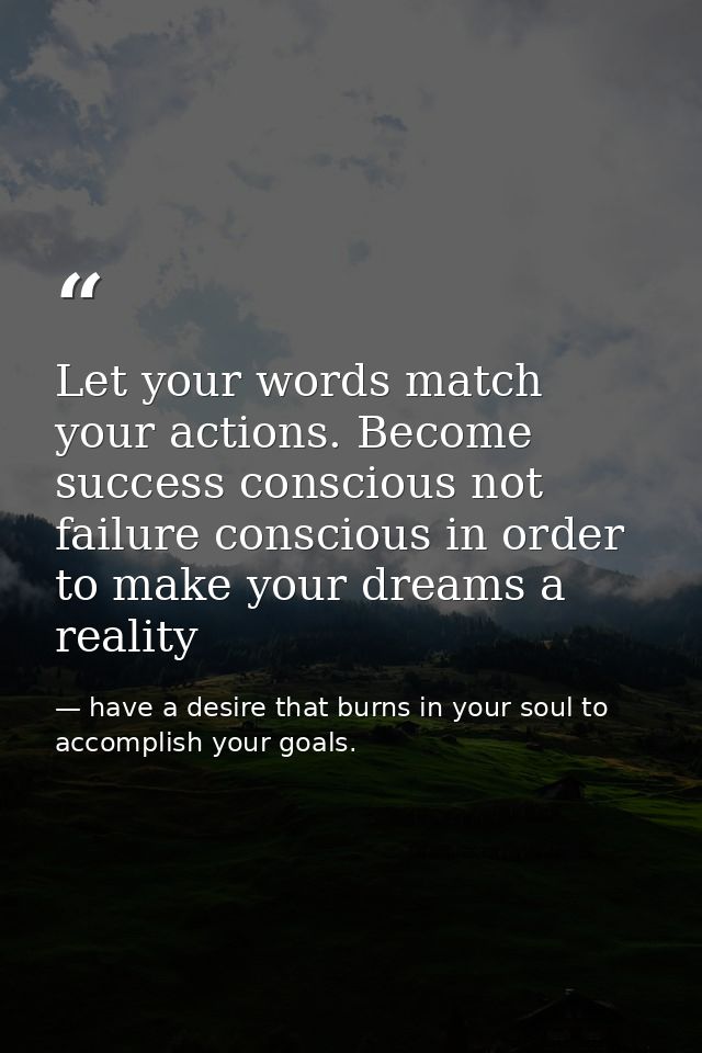 Let your words match your actions. Become success conscious not failure conscious in order to make your dreams a reality — have a desire that burns in your soul to accomplish your goals.