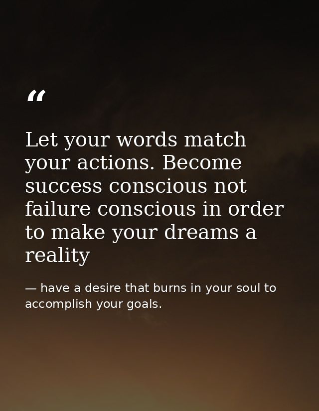 Let your words match your actions. Become success conscious not failure conscious in order to make your dreams a reality — have a desire that burns in your soul to accomplish your goals.