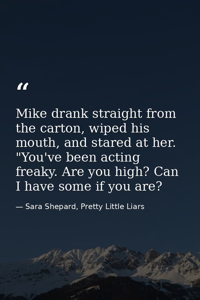 Mike drank straight from the carton, wiped his mouth, and stared at her. "You've been acting freaky. Are you high? Can I — Sara Shepard, Pretty Little Liars