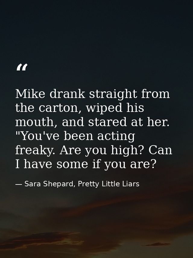 Mike drank straight from the carton, wiped his mouth, and stared at her. "You've been acting freaky. Are you high? Can I — Sara Shepard, Pretty Little Liars