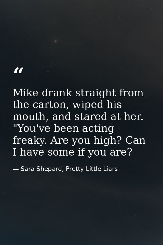 Mike drank straight from the carton, wiped his mouth, and stared at her. "You've been acting freaky. Are you high? Can I — Sara Shepard, Pretty Little Liars
