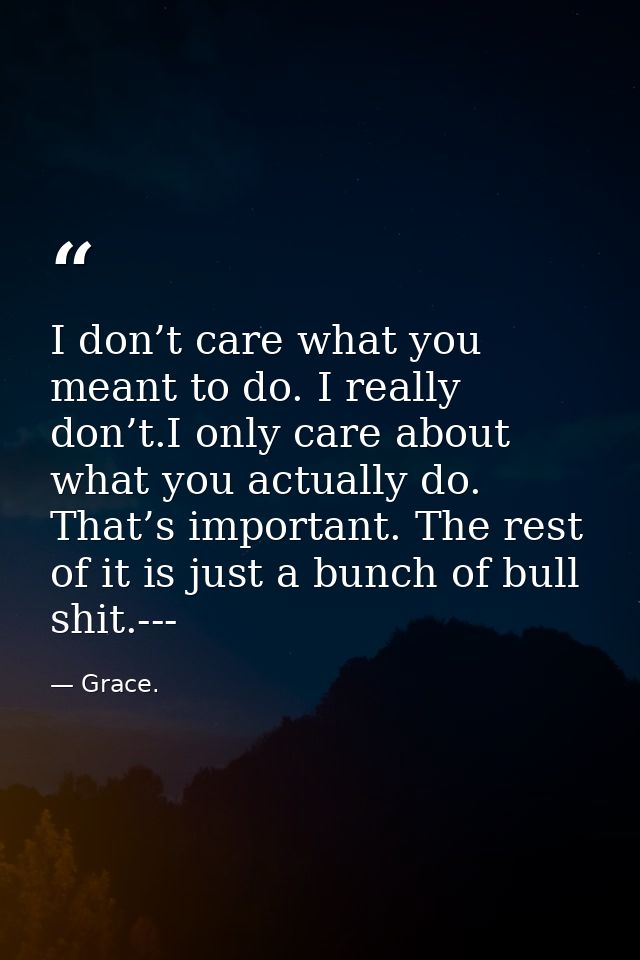 I don’t care what you meant to do. I really don’t.I only care about what you actually do. That’s important. The rest of  — Grace.