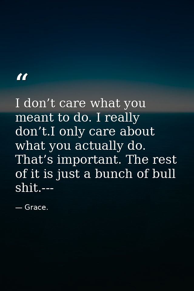 I don’t care what you meant to do. I really don’t.I only care about what you actually do. That’s important. The rest of  — Grace.