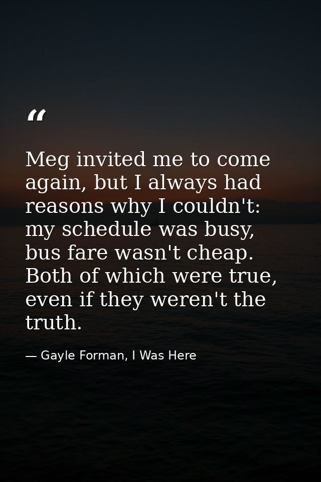 Meg invited me to come again, but I always had reasons why I couldn't: my schedule was busy, bus fare wasn't cheap. Both — Gayle Forman, I Was Here