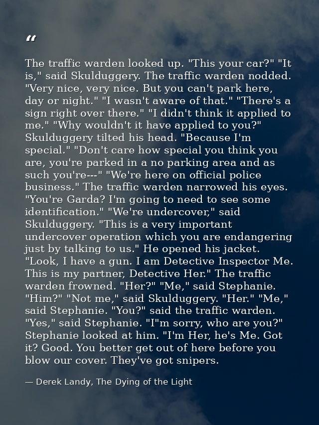 The traffic warden looked up. "This your car?" "It is," said Skulduggery. The traffic warden nodded. "Very nice, very ni — Derek Landy, The Dying of the Light
