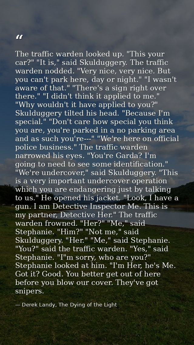 The traffic warden looked up. "This your car?" "It is," said Skulduggery. The traffic warden nodded. "Very nice, very ni — Derek Landy, The Dying of the Light