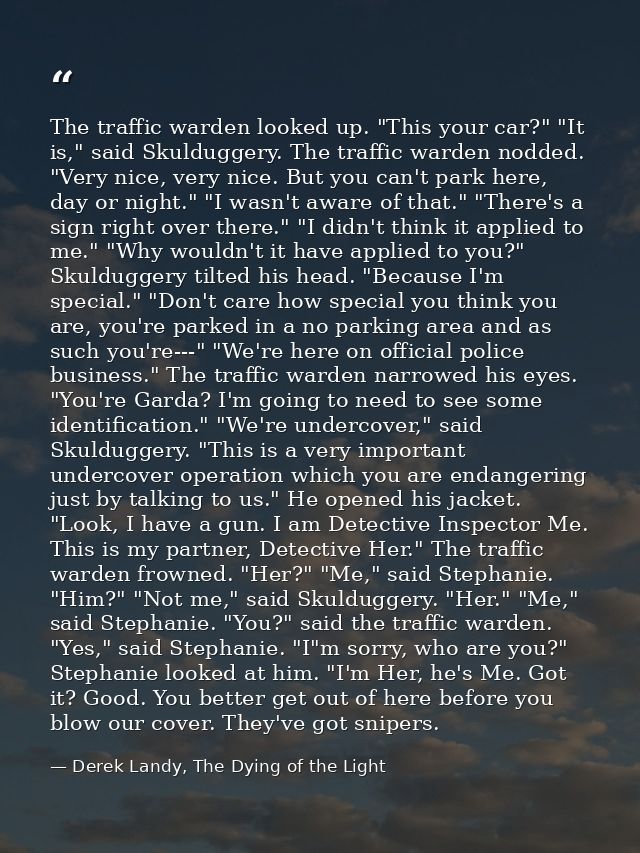 The traffic warden looked up. "This your car?" "It is," said Skulduggery. The traffic warden nodded. "Very nice, very ni — Derek Landy, The Dying of the Light
