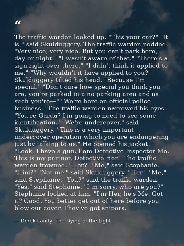 The traffic warden looked up. "This your car?" "It is," said Skulduggery. The traffic warden nodded. "Very nice, very ni — Derek Landy, The Dying of the Light