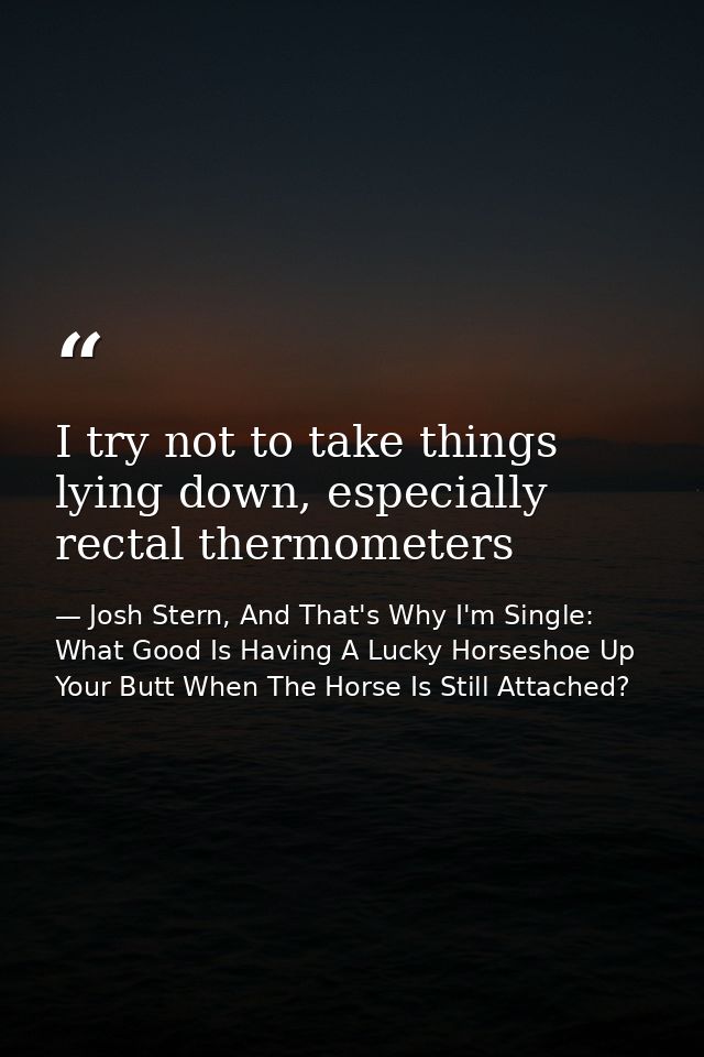 I try not to take things lying down, especially rectal thermometers — Josh Stern, And That's Why I'm Single: What Good Is Having A Lucky Horseshoe Up Your Butt When The Horse Is Still Attached?