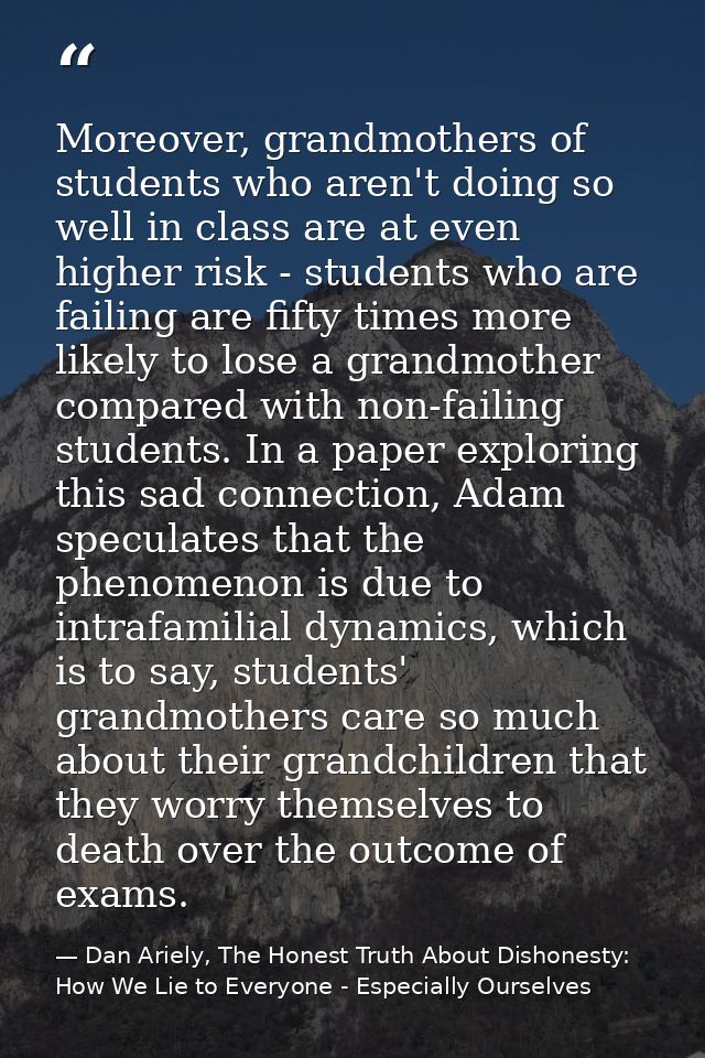 Moreover, grandmothers of students who aren't doing so well in class are at even higher risk - students who are failing  — Dan Ariely, The Honest Truth About Dishonesty: How We Lie to Everyone - Especially Ourselves