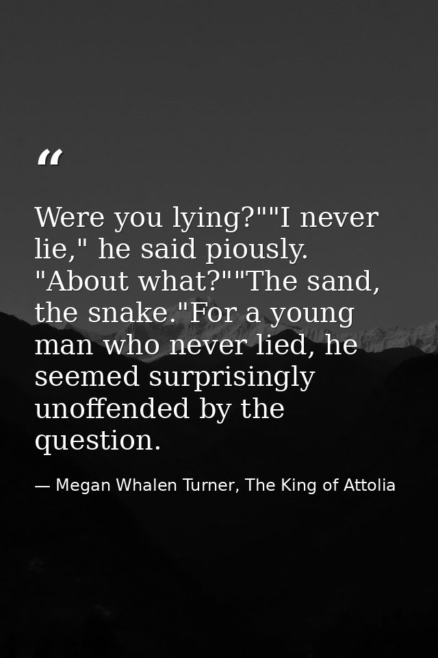 Were you lying?""I never lie," he said piously. "About what?""The sand, the snake."For a young man who never lied, he se — Megan Whalen Turner, The King of Attolia