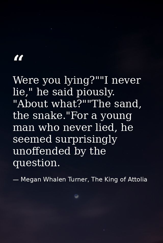 Were you lying?""I never lie," he said piously. "About what?""The sand, the snake."For a young man who never lied, he se — Megan Whalen Turner, The King of Attolia