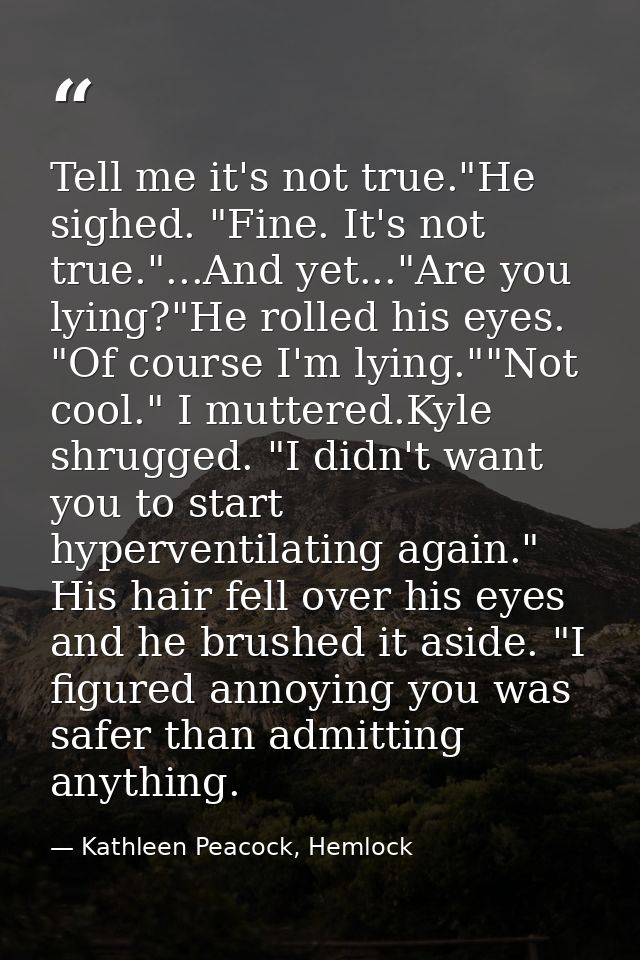 Tell me it's not true."He sighed. "Fine. It's not true."...And yet..."Are you lying?"He rolled his eyes. "Of course I'm  — Kathleen Peacock, Hemlock