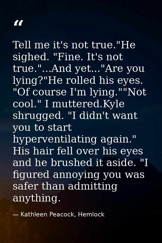Tell me it's not true."He sighed. "Fine. It's not true."...And yet..."Are you lying?"He rolled his eyes. "Of course I'm  — Kathleen Peacock, Hemlock