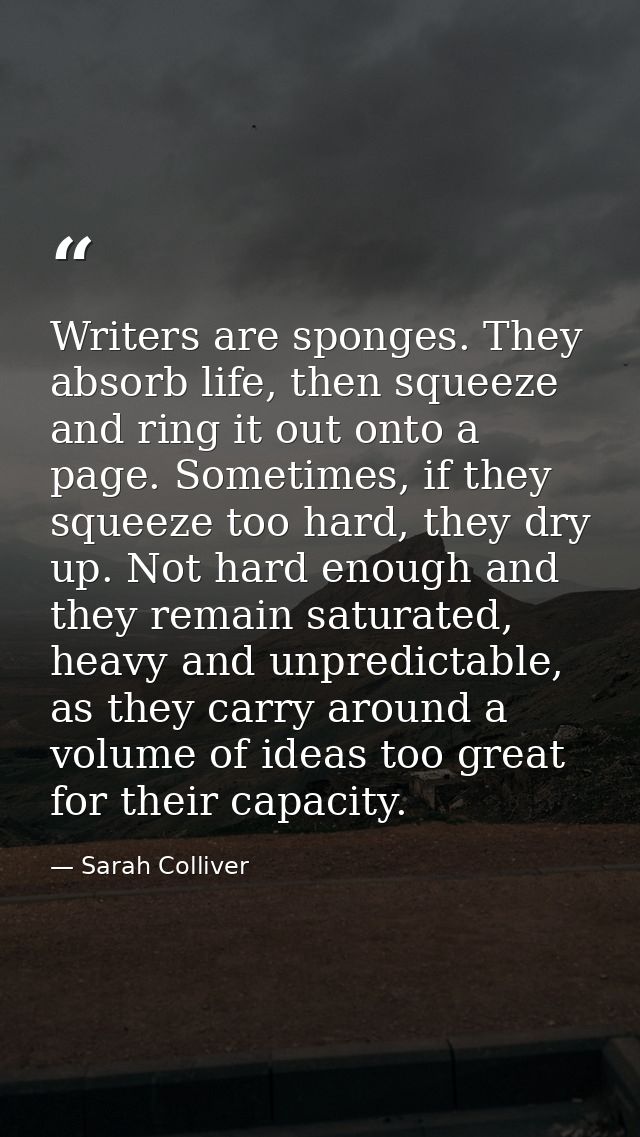 Writers are sponges. They absorb life, then squeeze and ring it out onto a page. Sometimes, if they squeeze too hard, th — Sarah Colliver