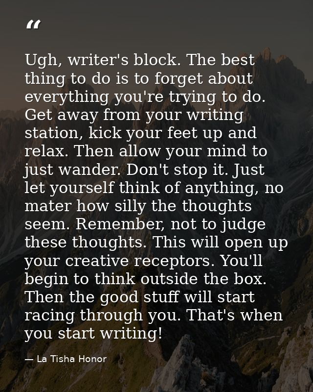 Ugh, writer's block. The best thing to do is to forget about everything you're trying to do. Get away from your writing  — La Tisha Honor