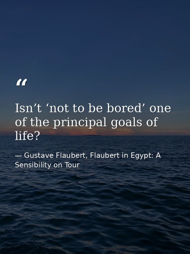 Isn’t ‘not to be bored’ one of the principal goals of life? — Gustave Flaubert, Flaubert in Egypt: A Sensibility on Tour
