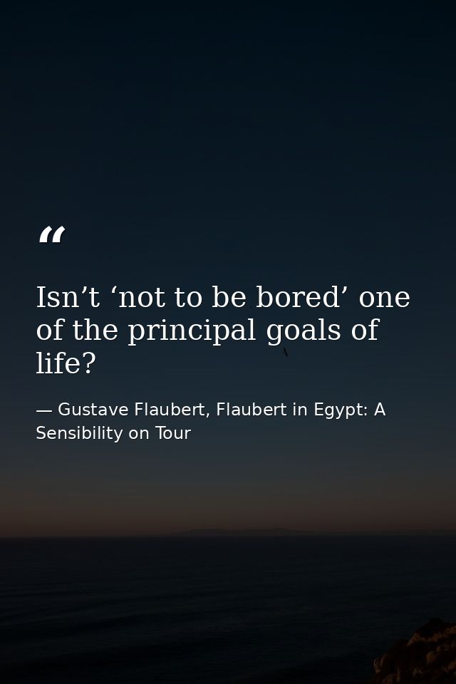 Isn’t ‘not to be bored’ one of the principal goals of life? — Gustave Flaubert, Flaubert in Egypt: A Sensibility on Tour