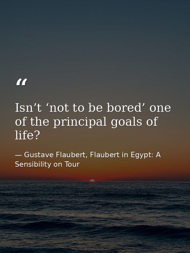 Isn’t ‘not to be bored’ one of the principal goals of life? — Gustave Flaubert, Flaubert in Egypt: A Sensibility on Tour