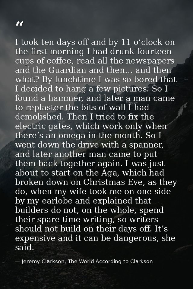 I took ten days off and by 11 o’clock on the first morning I had drunk fourteen cups of coffee, read all the newspapers  — Jeremy Clarkson, The World According to Clarkson