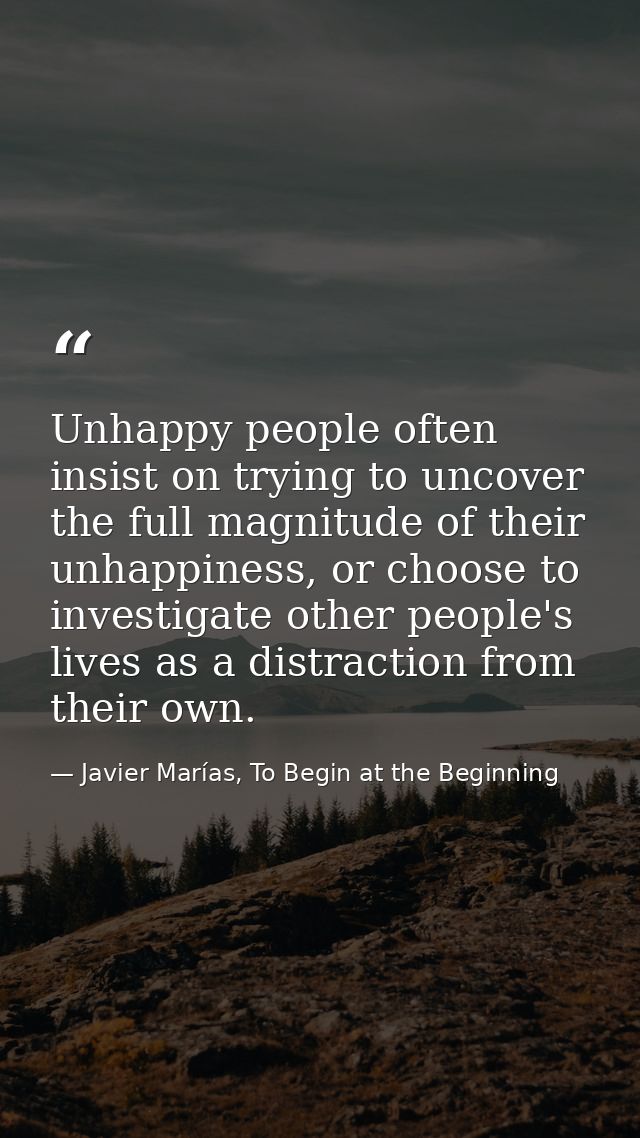 Unhappy people often insist on trying to uncover the full magnitude of their unhappiness, or choose to investigate other — Javier Marías, To Begin at the Beginning
