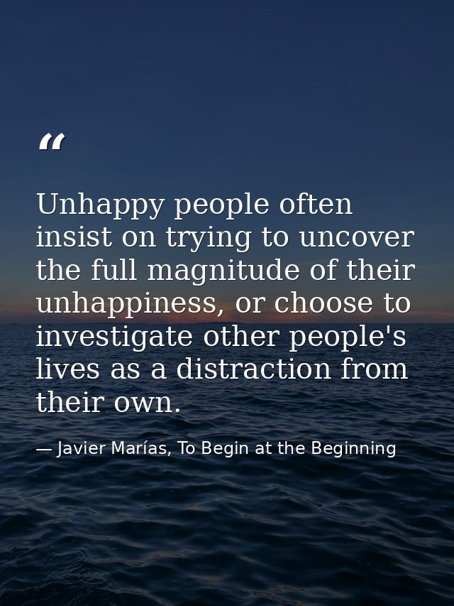 Unhappy people often insist on trying to uncover the full magnitude of their unhappiness, or choose to investigate other — Javier Marías, To Begin at the Beginning