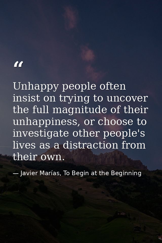 Unhappy people often insist on trying to uncover the full magnitude of their unhappiness, or choose to investigate other — Javier Marías, To Begin at the Beginning