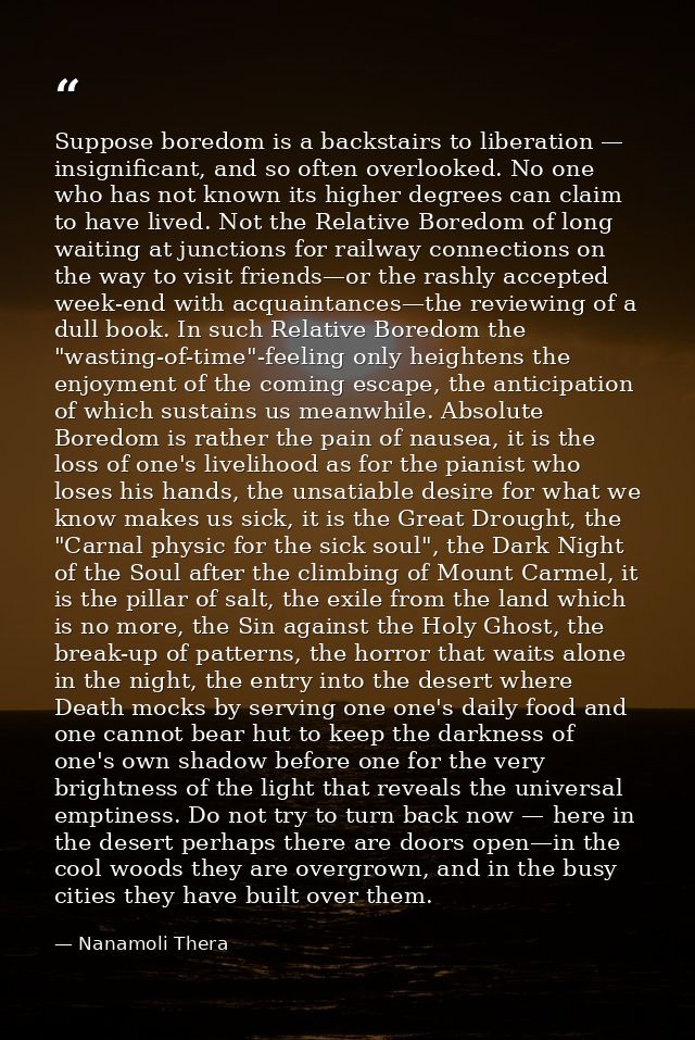 Suppose boredom is a backstairs to liberation — insignificant, and so often overlooked. No one who has not known its hig — Nanamoli Thera