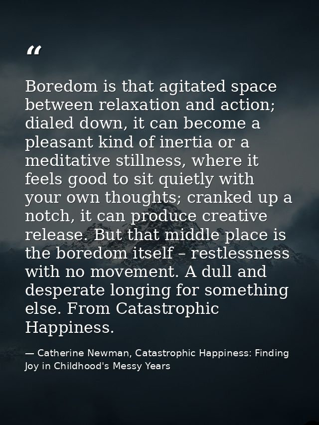 Boredom is that agitated space between relaxation and action; dialed down, it can become a pleasant kind of inertia or a — Catherine Newman, Catastrophic Happiness: Finding Joy in Childhood's Messy Years