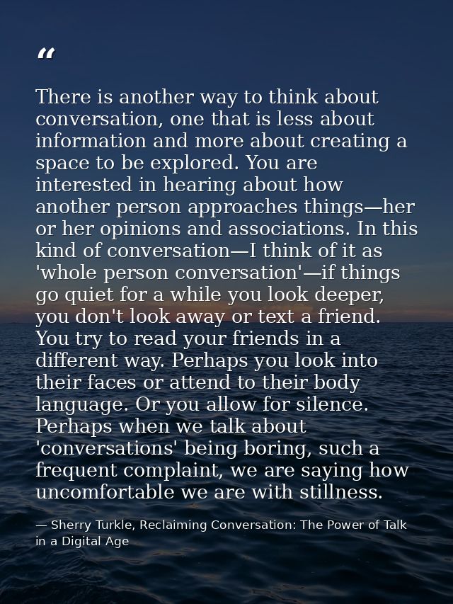 There is another way to think about conversation, one that is less about information and more about creating a space to  — Sherry Turkle, Reclaiming Conversation: The Power of Talk in a Digital Age