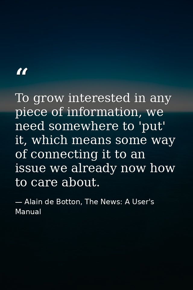 To grow interested in any piece of information, we need somewhere to 'put' it, which means some way of connecting it to  — Alain de Botton, The News: A User's Manual