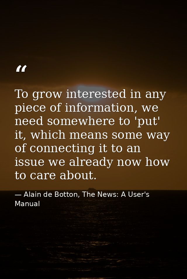 To grow interested in any piece of information, we need somewhere to 'put' it, which means some way of connecting it to  — Alain de Botton, The News: A User's Manual