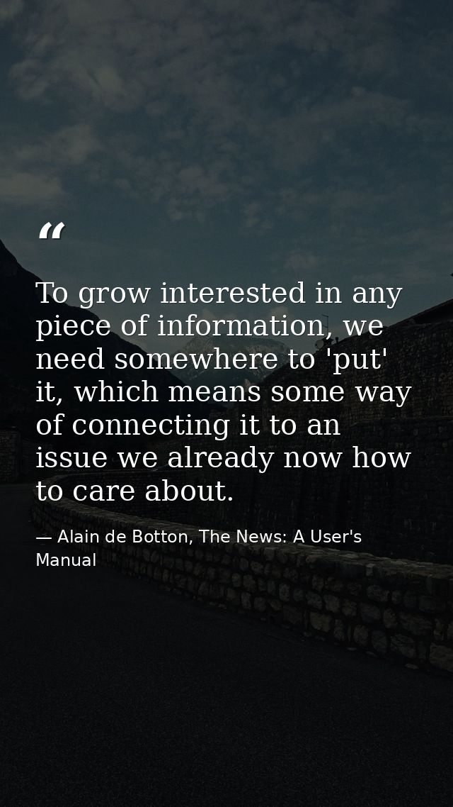 To grow interested in any piece of information, we need somewhere to 'put' it, which means some way of connecting it to  — Alain de Botton, The News: A User's Manual