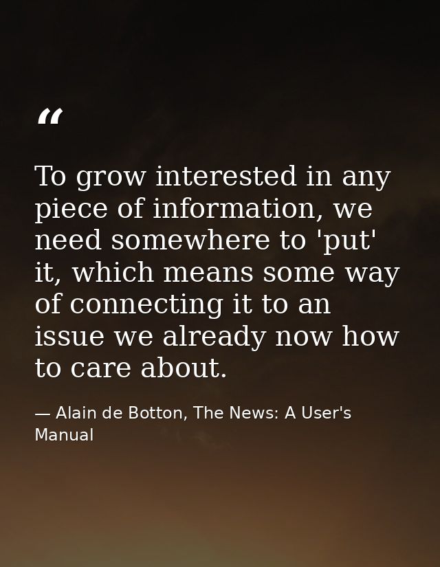 To grow interested in any piece of information, we need somewhere to 'put' it, which means some way of connecting it to  — Alain de Botton, The News: A User's Manual