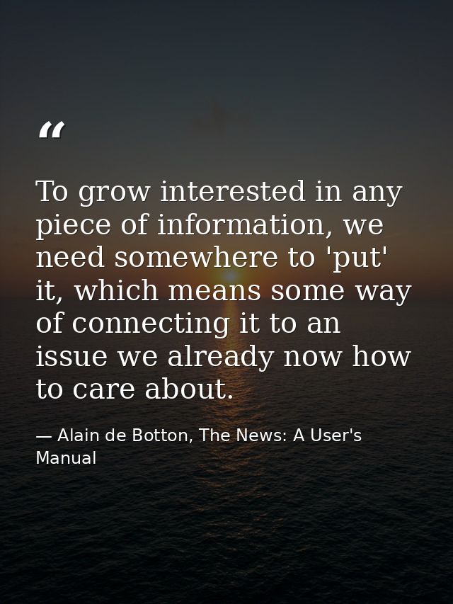 To grow interested in any piece of information, we need somewhere to 'put' it, which means some way of connecting it to  — Alain de Botton, The News: A User's Manual