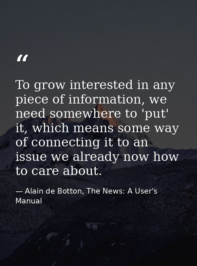 To grow interested in any piece of information, we need somewhere to 'put' it, which means some way of connecting it to  — Alain de Botton, The News: A User's Manual