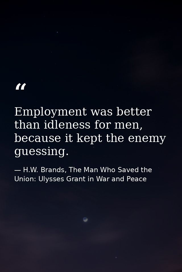 Employment was better than idleness for men, because it kept the enemy guessing. — H.W. Brands, The Man Who Saved the Union: Ulysses Grant in War and Peace