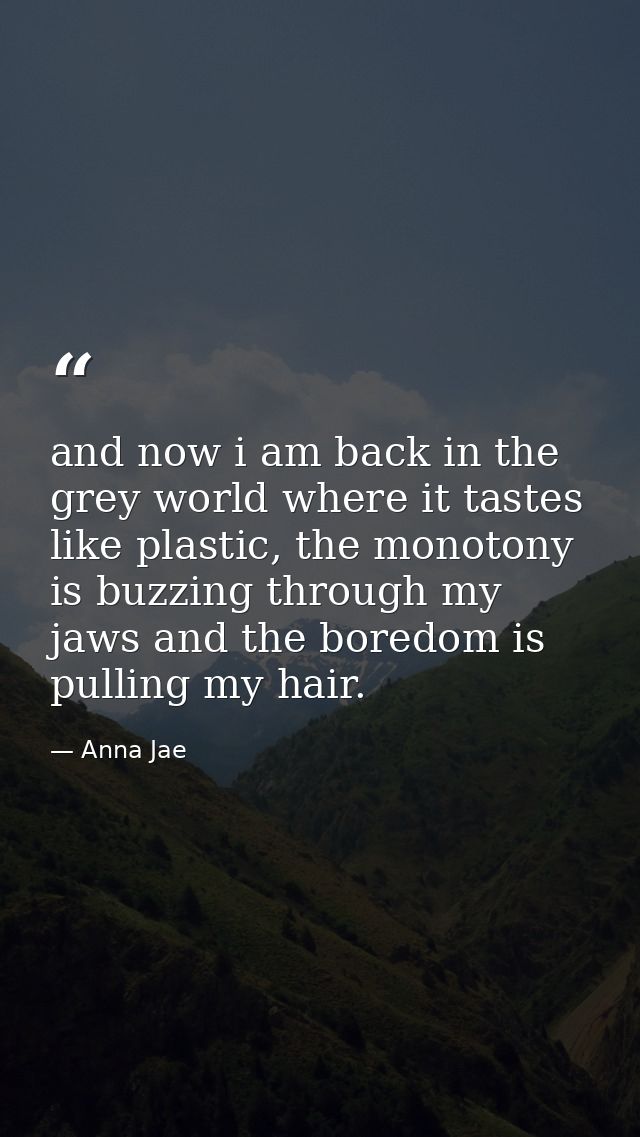 and now i am back in the grey world where it tastes like plastic, the monotony is buzzing through my jaws and the boredo — Anna Jae