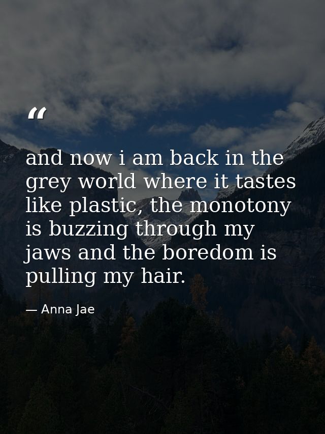 and now i am back in the grey world where it tastes like plastic, the monotony is buzzing through my jaws and the boredo — Anna Jae