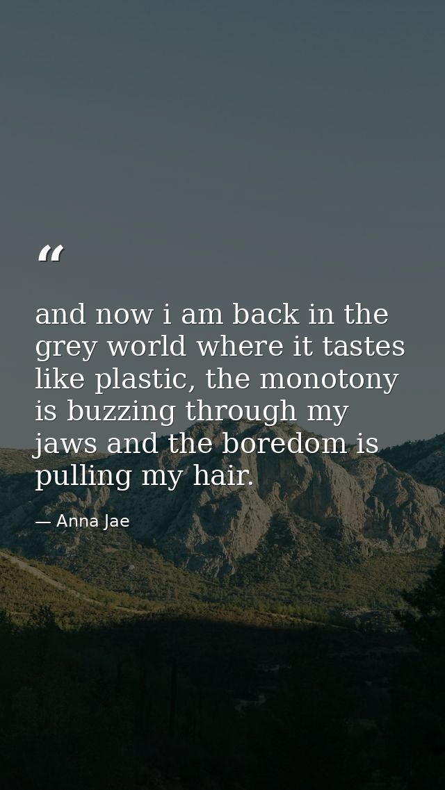 and now i am back in the grey world where it tastes like plastic, the monotony is buzzing through my jaws and the boredo — Anna Jae